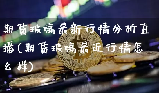 期货玻璃最新行情分析直播(期货玻璃最近行情怎么样)_https://www.dcjwmf.com_广期所_第1张