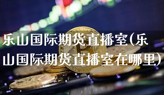 乐山国际期货直播室(乐山国际期货直播室在哪里)_https://www.dcjwmf.com_上期能源_第1张