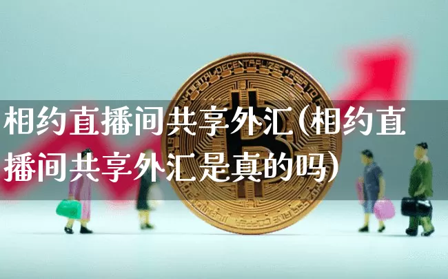 相约直播间共享外汇(相约直播间共享外汇是真的吗)_https://www.dcjwmf.com_上期所_第1张
