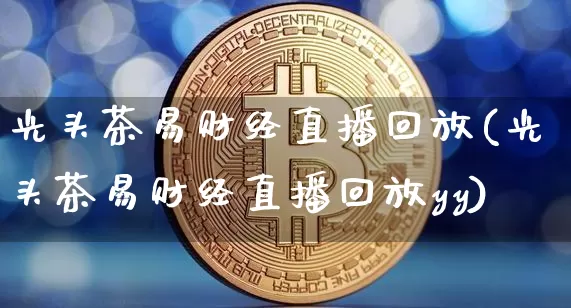 光头茶易财经直播回放(光头茶易财经直播回放yy)_https://www.dcjwmf.com_上期所_第1张