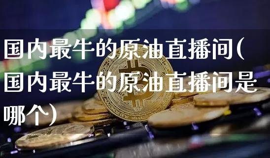 国内最牛的原油直播间(国内最牛的原油直播间是哪个)_https://www.dcjwmf.com_上期能源_第1张