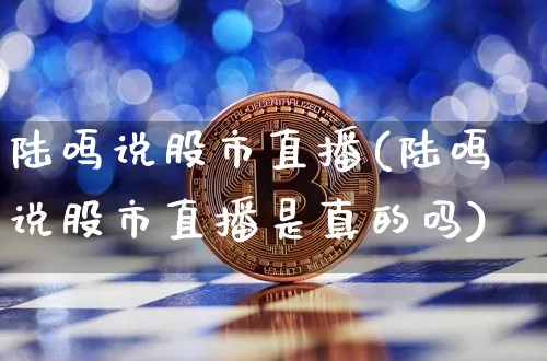 陆鸣说股市直播(陆鸣说股市直播是真的吗)_https://www.dcjwmf.com_广期所_第1张
