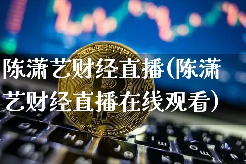 陈潇艺财经直播(陈潇艺财经直播在线观看)_https://www.dcjwmf.com_上期所_第1张
