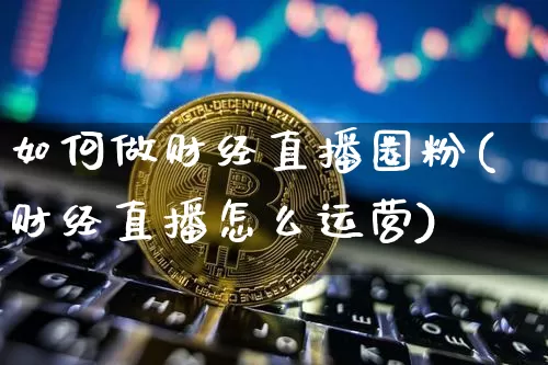 如何做财经直播圈粉(财经直播怎么运营)_https://www.dcjwmf.com_郑商所_第1张
