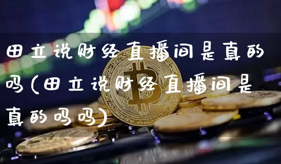 田立说财经直播间是真的吗(田立说财经直播间是真的吗吗)_https://www.dcjwmf.com_大商所_第1张