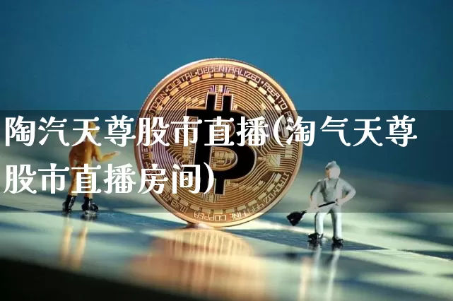 陶汽天尊股市直播(淘气天尊股市直播房间)_https://www.dcjwmf.com_上期能源_第1张