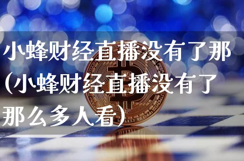 小蜂财经直播没有了那(小蜂财经直播没有了那么多人看)_https://www.dcjwmf.com_上期能源_第1张