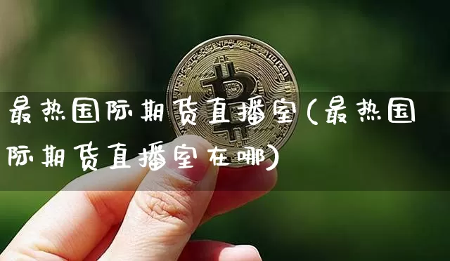 最热国际期货直播室(最热国际期货直播室在哪)_https://www.dcjwmf.com_上期能源_第1张