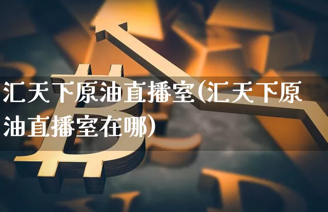 汇天下原油直播室(汇天下原油直播室在哪)_https://www.dcjwmf.com_广期所_第1张