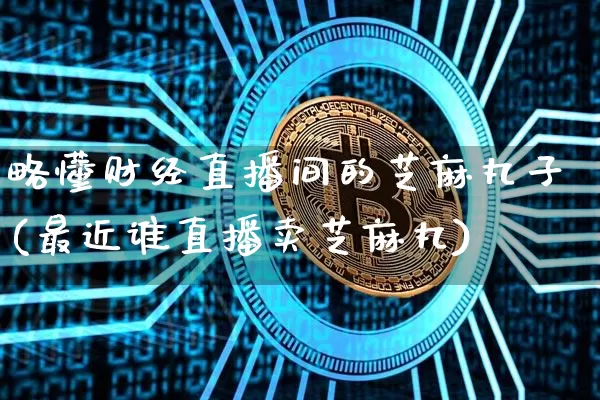 略懂财经直播间的芝麻丸子(最近谁直播卖芝麻丸)_https://www.dcjwmf.com_郑商所_第1张