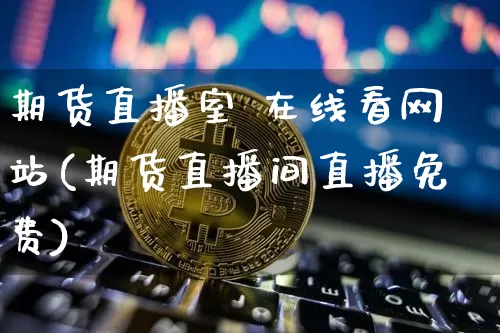 期货直播室 在线看网站(期货直播间直播免费)_https://www.dcjwmf.com_郑商所_第1张