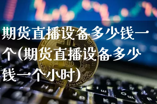 期货直播设备多少钱一个(期货直播设备多少钱一个小时)_https://www.dcjwmf.com_上期能源_第1张