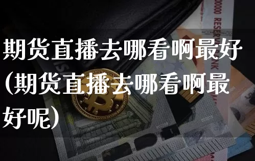 期货直播去哪看啊最好(期货直播去哪看啊最好呢)_https://www.dcjwmf.com_广期所_第1张