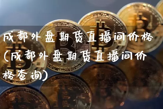 成都外盘期货直播间价格(成都外盘期货直播间价格查询)_https://www.dcjwmf.com_上期能源_第1张