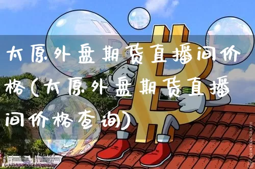 太原外盘期货直播间价格(太原外盘期货直播间价格查询)_https://www.dcjwmf.com_上期能源_第1张