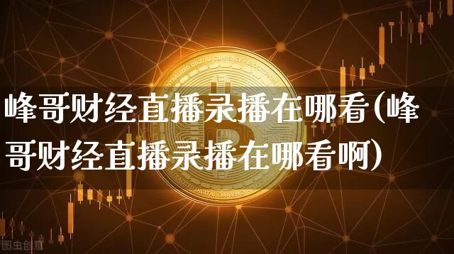 峰哥财经直播录播在哪看(峰哥财经直播录播在哪看啊)_https://www.dcjwmf.com_上期所_第1张