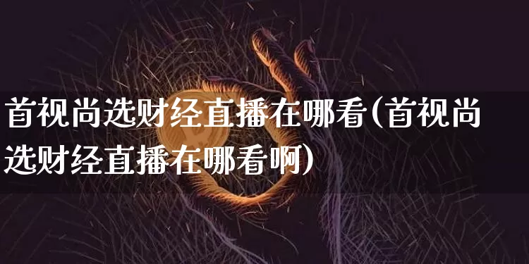 首视尚选财经直播在哪看(首视尚选财经直播在哪看啊)_https://www.dcjwmf.com_广期所_第1张