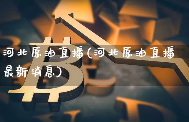 河北原油直播(河北原油直播最新消息)_https://www.dcjwmf.com_上期能源_第1张