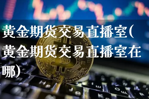 黄金期货交易直播室(黄金期货交易直播室在哪)_https://www.dcjwmf.com_上期能源_第1张