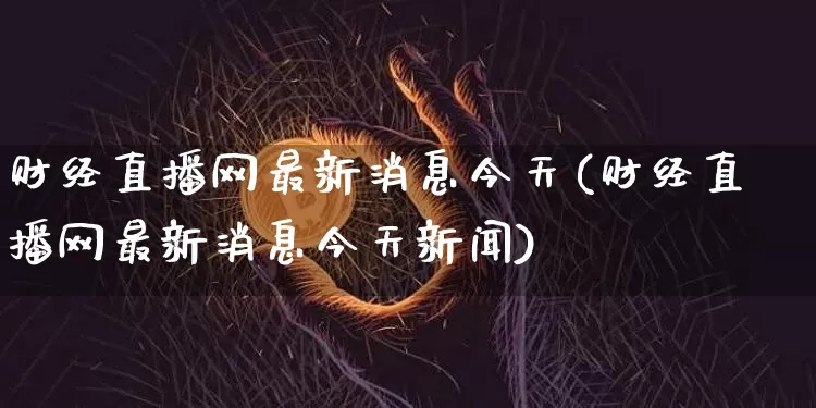 财经直播网最新消息今天(财经直播网最新消息今天新闻)_https://www.dcjwmf.com_上期能源_第1张
