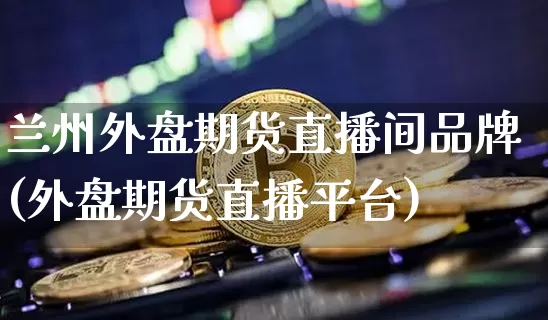 兰州外盘期货直播间品牌(外盘期货直播平台)_https://www.dcjwmf.com_上期所_第1张