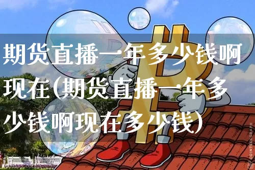 期货直播一年多少钱啊现在(期货直播一年多少钱啊现在多少钱)_https://www.dcjwmf.com_上期所_第1张