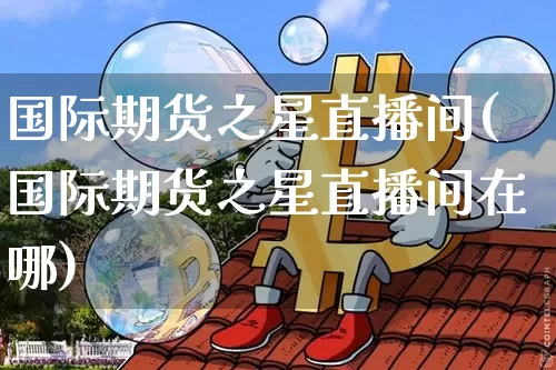 国际期货之星直播间(国际期货之星直播间在哪)_https://www.dcjwmf.com_大商所_第1张