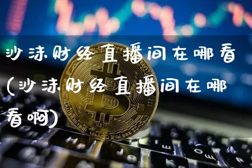 沙沫财经直播间在哪看(沙沫财经直播间在哪看啊)_https://www.dcjwmf.com_郑商所_第1张
