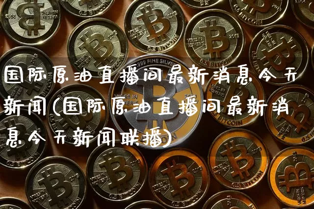 国际原油直播间最新消息今天新闻(国际原油直播间最新消息今天新闻联播)_https://www.dcjwmf.com_上期所_第1张