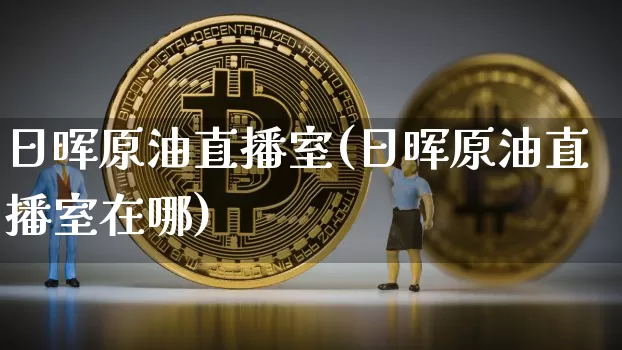 日晖原油直播室(日晖原油直播室在哪)_https://www.dcjwmf.com_大商所_第1张