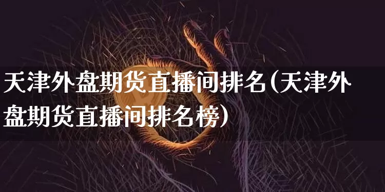 天津外盘期货直播间排名(天津外盘期货直播间排名榜)_https://www.dcjwmf.com_中金所_第1张