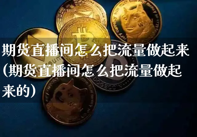 期货直播间怎么把流量做起来(期货直播间怎么把流量做起来的)_https://www.dcjwmf.com_郑商所_第1张