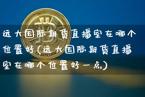 远大国际期货直播室在哪个位置好(远大国际期货直播室在哪个位置好一点)_https://www.dcjwmf.com_上期所_第1张