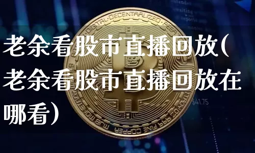 老余看股市直播回放(老余看股市直播回放在哪看)_https://www.dcjwmf.com_上期所_第1张
