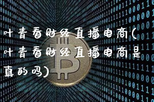 叶青看财经直播电商(叶青看财经直播电商是真的吗)_https://www.dcjwmf.com_广期所_第1张