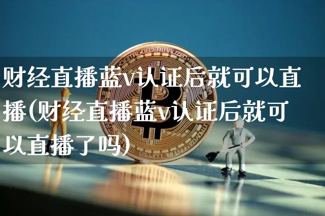 财经直播蓝v认证后就可以直播(财经直播蓝v认证后就可以直播了吗)_https://www.dcjwmf.com_上期能源_第1张