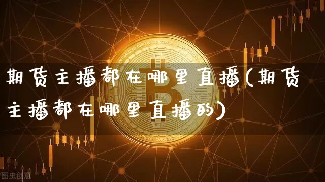 期货主播都在哪里直播(期货主播都在哪里直播的)_https://www.dcjwmf.com_上期能源_第1张