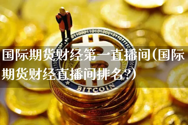 国际期货财经第一直播间(国际期货财经直播间排名?)_https://www.dcjwmf.com_郑商所_第1张