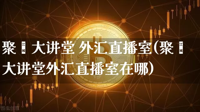 聚鑫大讲堂 外汇直播室(聚鑫大讲堂外汇直播室在哪)_https://www.dcjwmf.com_上期所_第1张