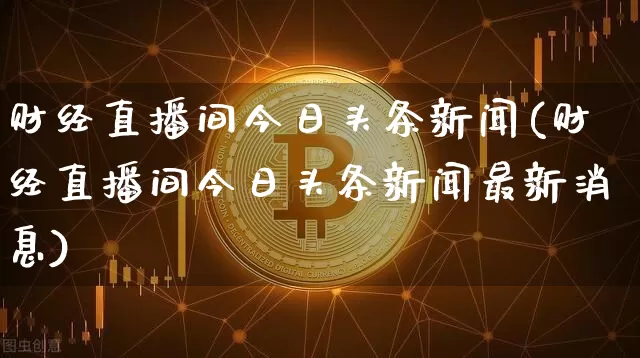财经直播间今日头条新闻(财经直播间今日头条新闻最新消息)_https://www.dcjwmf.com_中金所_第1张