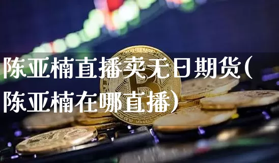 陈亚楠直播卖无日期货(陈亚楠在哪直播)_https://www.dcjwmf.com_大商所_第1张
