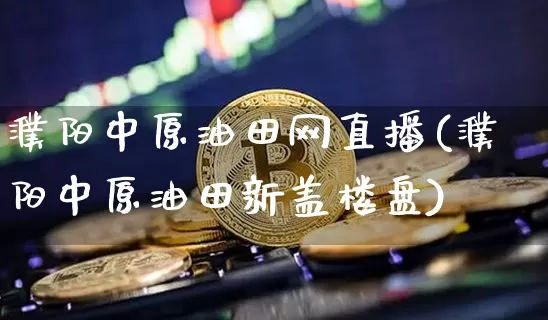 濮阳中原油田网直播(濮阳中原油田新盖楼盘)_https://www.dcjwmf.com_上期所_第1张