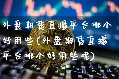 外盘期货直播平台哪个好用些(外盘期货直播平台哪个好用些呢)_https://www.dcjwmf.com_上期能源_第1张