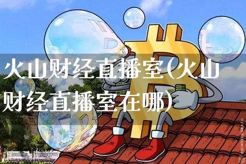 火山财经直播室(火山财经直播室在哪)_https://www.dcjwmf.com_上期能源_第1张