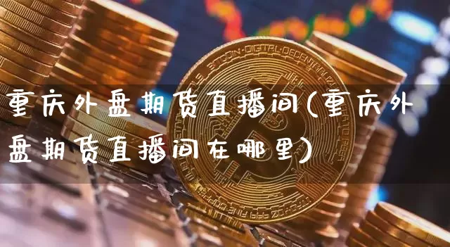 重庆外盘期货直播间(重庆外盘期货直播间在哪里)_https://www.dcjwmf.com_上期能源_第1张