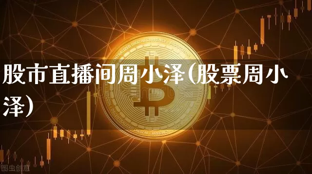 股市直播间周小泽(股票周小泽)_https://www.dcjwmf.com_上期所_第1张