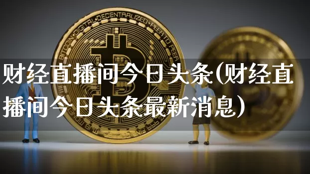 财经直播间今日头条(财经直播间今日头条最新消息)_https://www.dcjwmf.com_大商所_第1张