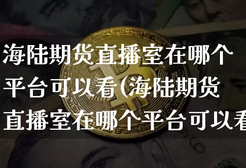 海陆期货直播室在哪个平台可以看(海陆期货直播室在哪个平台可以看到)_https://www.dcjwmf.com_广期所_第1张