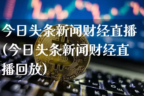 今日头条新闻财经直播(今日头条新闻财经直播回放)_https://www.dcjwmf.com_广期所_第1张