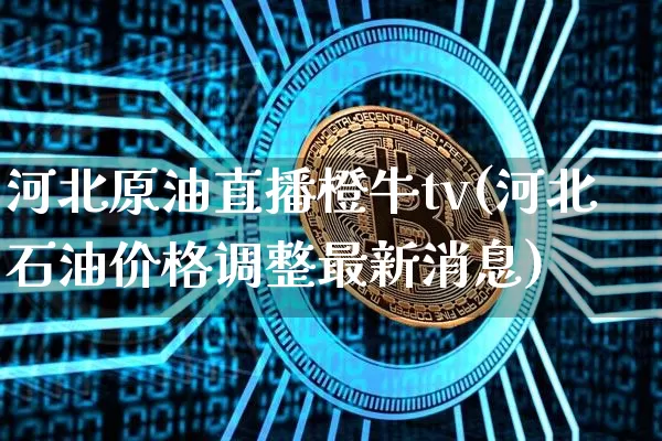 河北原油直播橙牛tv(河北石油价格调整最新消息)_https://www.dcjwmf.com_广期所_第1张